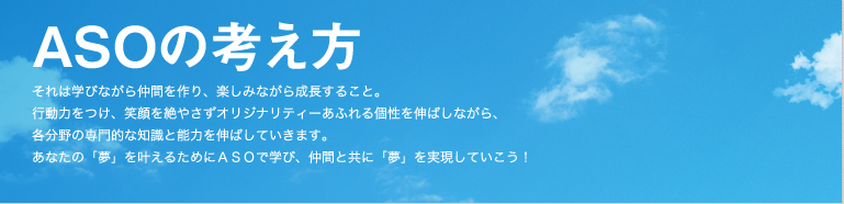 ASOの考え方 それは学ながら仲間を作り、楽しみながら成長すること。行動力をつけ、笑顔を絶やさずオリジナリティーあふれる個性を伸ばしながら、各分野の専門的な知識と能力を伸ばしていきます。あなたの「夢」を叶えるためにASOで学び、仲間と共に「夢」を実現していこう!