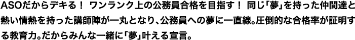 ASOだからデキる！ ワンランク上の公務員合格を目指す！ 同じ「夢」を持った仲間達と熱い情熱を持った講師陣が一丸となり、公務員への夢に一直線。圧倒的な合格率が証明する教育力。だからみんな一緒に「夢」叶える宣言。