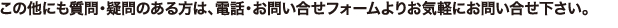 この他にも質問・疑問のある方は、電話・お問い合せフォームよりお気軽にお問い合せ下さい。