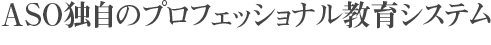 ASO独自のプロフェッショナル教育システム