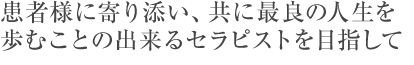 患者様に寄り添い、共に最良の人生を歩むことの出来るセラピストを目指して